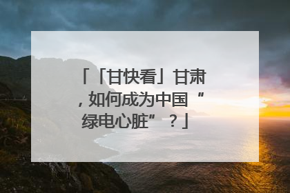 「甘快看」甘肃，如何成为中国“绿电心脏”？