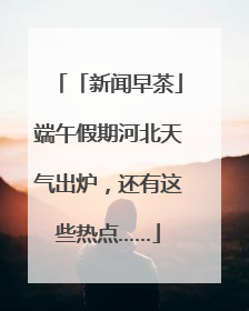 「新闻早茶」端午假期河北天气出炉，还有这些热点……