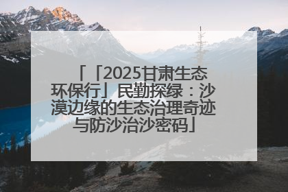 「2025甘肃生态环保行」民勤探绿：沙漠边缘的生态治理奇迹与防沙治沙密码