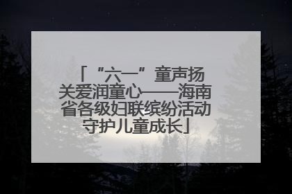 “六一”童声扬 关爱润童心——海南省各级妇联缤纷活动守护儿童成长