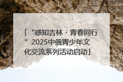 “感知吉林・青春同行”2025中俄青少年文化交流系列活动启动