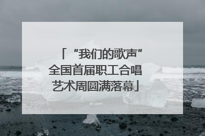 “我们的歌声”全国首届职工合唱艺术周圆满落幕