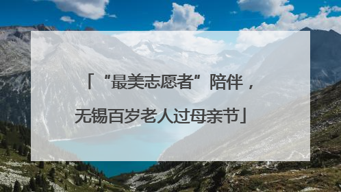 “最美志愿者”陪伴，无锡百岁老人过母亲节