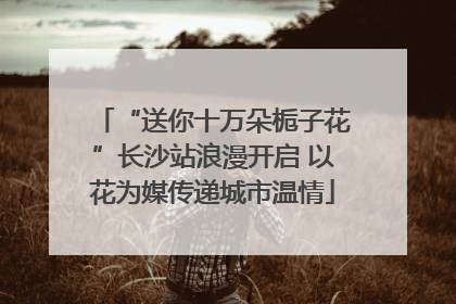 “送你十万朵栀子花”长沙站浪漫开启 以花为媒传递城市温情