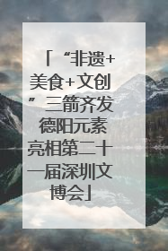 “非遗+美食+文创”三箭齐发 德阳元素亮相第二十一届深圳文博会