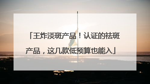 王炸淡斑产品！认证的祛斑产品，这几款低预算也能入
