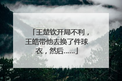 王楚钦开局不利，王皓带他去换了件球衣，然后……
