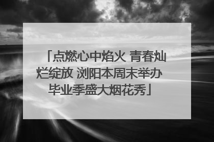 点燃心中焰火 青春灿烂绽放 浏阳本周末举办毕业季盛大烟花秀
