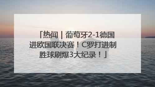 热闻｜葡萄牙2-1德国进欧国联决赛！C罗打进制胜球刷爆3大纪录！