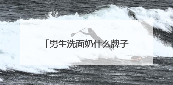 男生洗面奶什么牌子的好用，国产男士洗面奶哪款建议买？