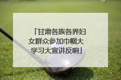 甘肃各族各界妇女群众参加巾帼大学习大宣讲反响