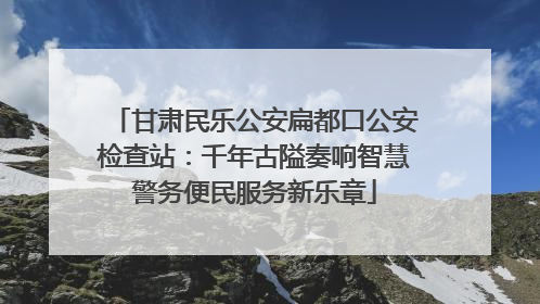 甘肃民乐公安扁都口公安检查站：千年古隘奏响智慧警务便民服务新乐章