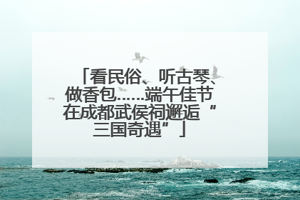 看民俗、听古琴、做香包……端午佳节在成都武侯祠邂逅“三国奇遇”
