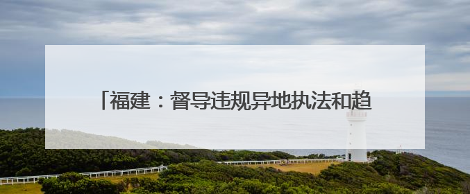 福建：督导违规异地执法和趋利性执法司法专项监督工作
