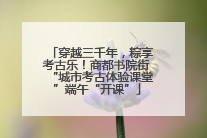 穿越三千年，粽享考古乐！商都书院街“城市考古体验课堂”端午“开课”