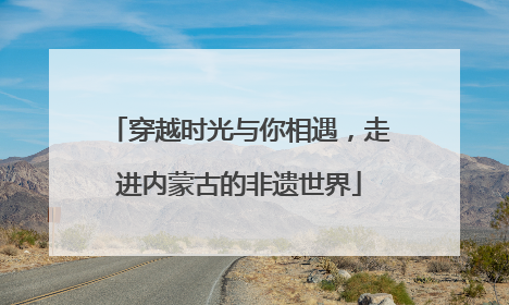 穿越时光与你相遇，走进内蒙古的非遗世界
