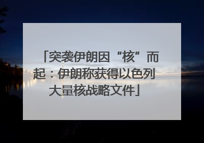 突袭伊朗因“核”而起：伊朗称获得以色列大量核战略文件