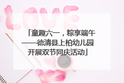 童趣六一，粽享端午——德清县上柏幼儿园开展双节同庆活动