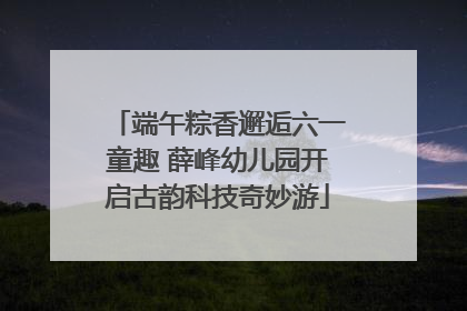 端午粽香邂逅六一童趣 薛峰幼儿园开启古韵科技奇妙游