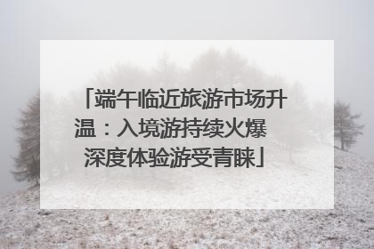 端午临近旅游市场升温：入境游持续火爆 深度体验游受青睐
