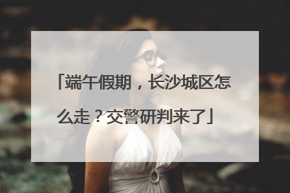端午假期，长沙城区怎么走？交警研判来了