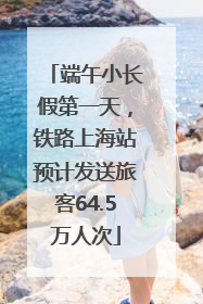 端午小长假第一天，铁路上海站预计发送旅客64.5万人次