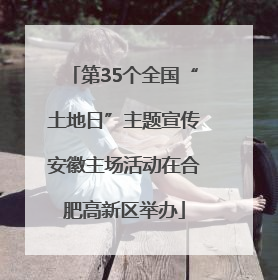 第35个全国“土地日”主题宣传安徽主场活动在合肥高新区举办