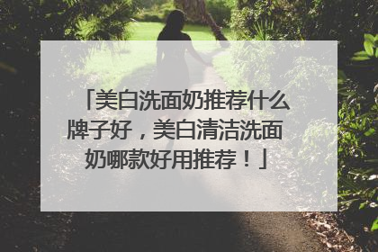 美白洗面奶推荐什么牌子好，美白清洁洗面奶哪款好用推荐！