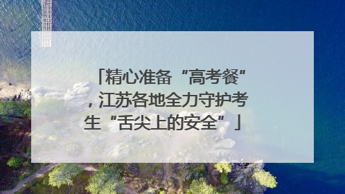 精心准备“高考餐”，江苏各地全力守护考生“舌尖上的安全”