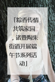粽香传情 共筑家园，诸暨陶朱街道开展端午节系列活动