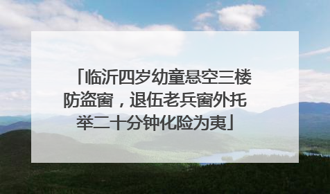 临沂四岁幼童悬空三楼防盗窗，退伍老兵窗外托举二十分钟化险为夷