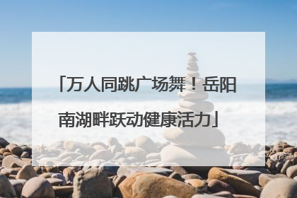 万人同跳广场舞！岳阳南湖畔跃动健康活力