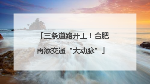 三条道路开工！合肥再添交通“大动脉”