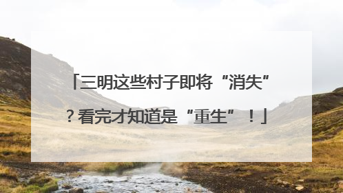 三明这些村子即将“消失”？看完才知道是“重生”！