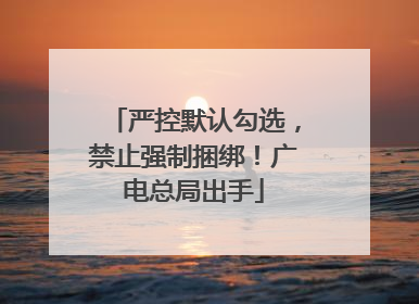 严控默认勾选，禁止强制捆绑！广电总局出手