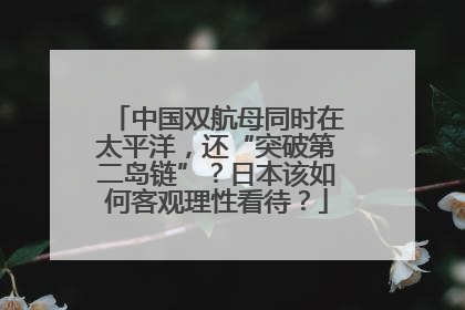 中国双航母同时在太平洋，还“突破第二岛链”？日本该如何客观理性看待？