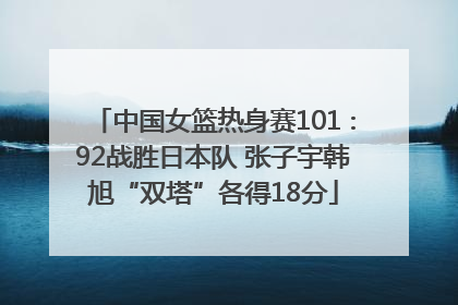 中国女篮热身赛101∶92战胜日本队 张子宇韩旭“双塔”各得18分