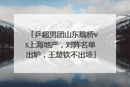 乒超男团山东魏桥vs上海地产，对阵名单出炉，王楚钦不出场