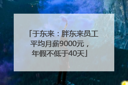 于东来：胖东来员工平均月薪9000元，年假不低于40天
