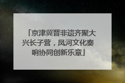 京津冀晋非遗齐聚大兴长子营，凤河文化奏响协同创新乐章