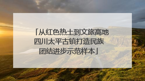 从红色热土到文旅高地 四川太平古镇打造民族团结进步示范样本
