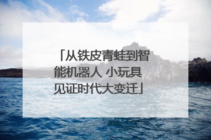 从铁皮青蛙到智能机器人 小玩具见证时代大变迁