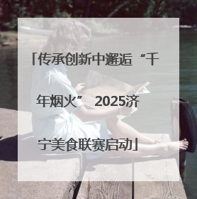 传承创新中邂逅“千年烟火” 2025济宁美食联赛启动