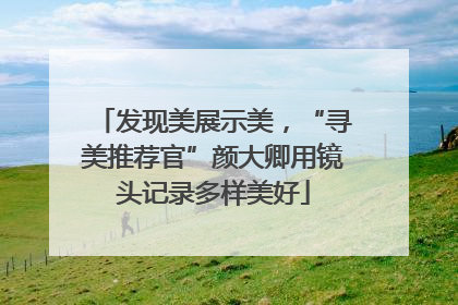 发现美展示美，“寻美推荐官”颜大卿用镜头记录多样美好