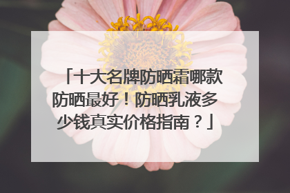 十大名牌防晒霜哪款防晒最好！防晒乳液多少钱真实价格指南？
