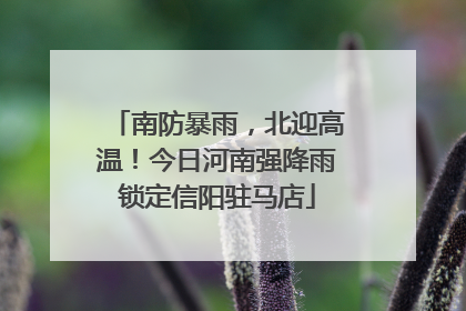 南防暴雨，北迎高温！今日河南强降雨锁定信阳驻马店