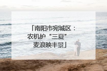 南阳市宛城区：农机护“三夏” 麦浪映丰景