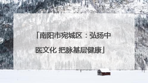南阳市宛城区：弘扬中医文化 把脉基层健康