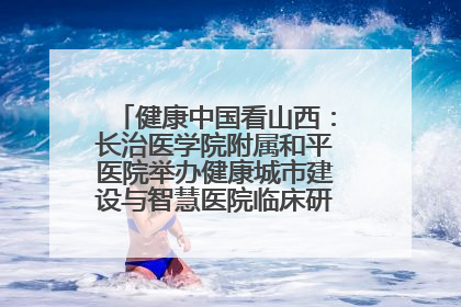 健康中国看山西：长治医学院附属和平医院举办健康城市建设与智慧医院临床研究能力提升交流会