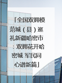 全国双拥模范城（县）巡礼新疆哈密市：双拥花开哈密城 军民同心谱新篇